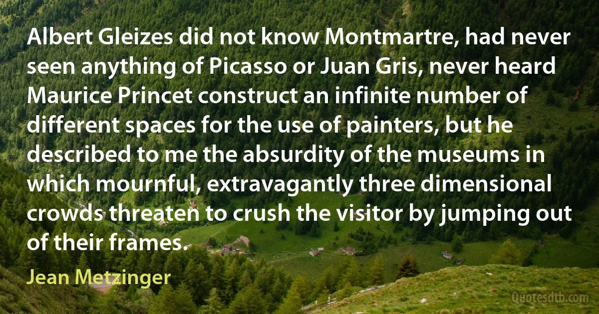 Albert Gleizes did not know Montmartre, had never seen anything of Picasso or Juan Gris, never heard Maurice Princet construct an infinite number of different spaces for the use of painters, but he described to me the absurdity of the museums in which mournful, extravagantly three dimensional crowds threaten to crush the visitor by jumping out of their frames. (Jean Metzinger)