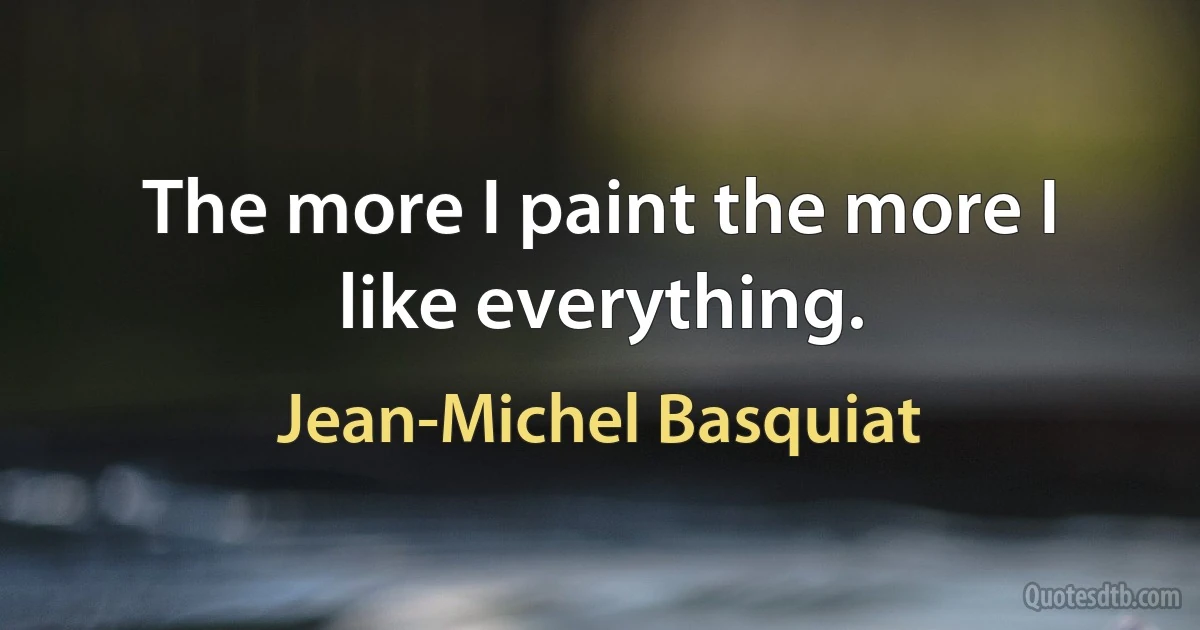 The more I paint the more I like everything. (Jean-Michel Basquiat)