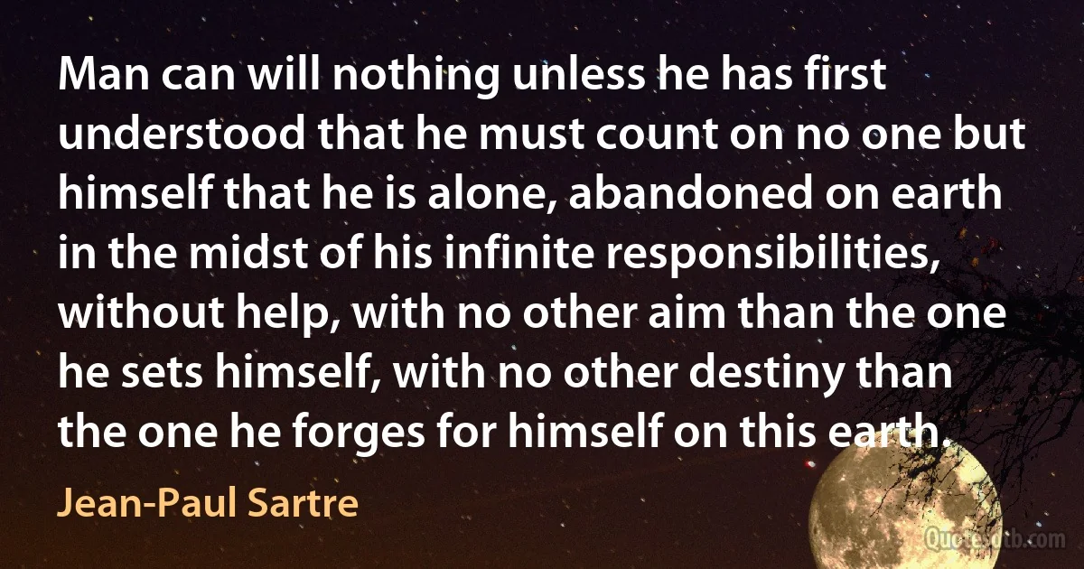 Man can will nothing unless he has first understood that he must count on no one but himself that he is alone, abandoned on earth in the midst of his infinite responsibilities, without help, with no other aim than the one he sets himself, with no other destiny than the one he forges for himself on this earth. (Jean-Paul Sartre)