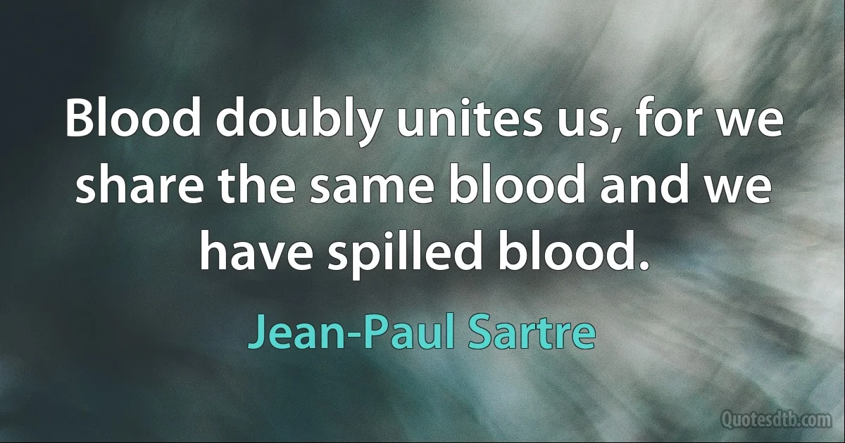 Blood doubly unites us, for we share the same blood and we have spilled blood. (Jean-Paul Sartre)