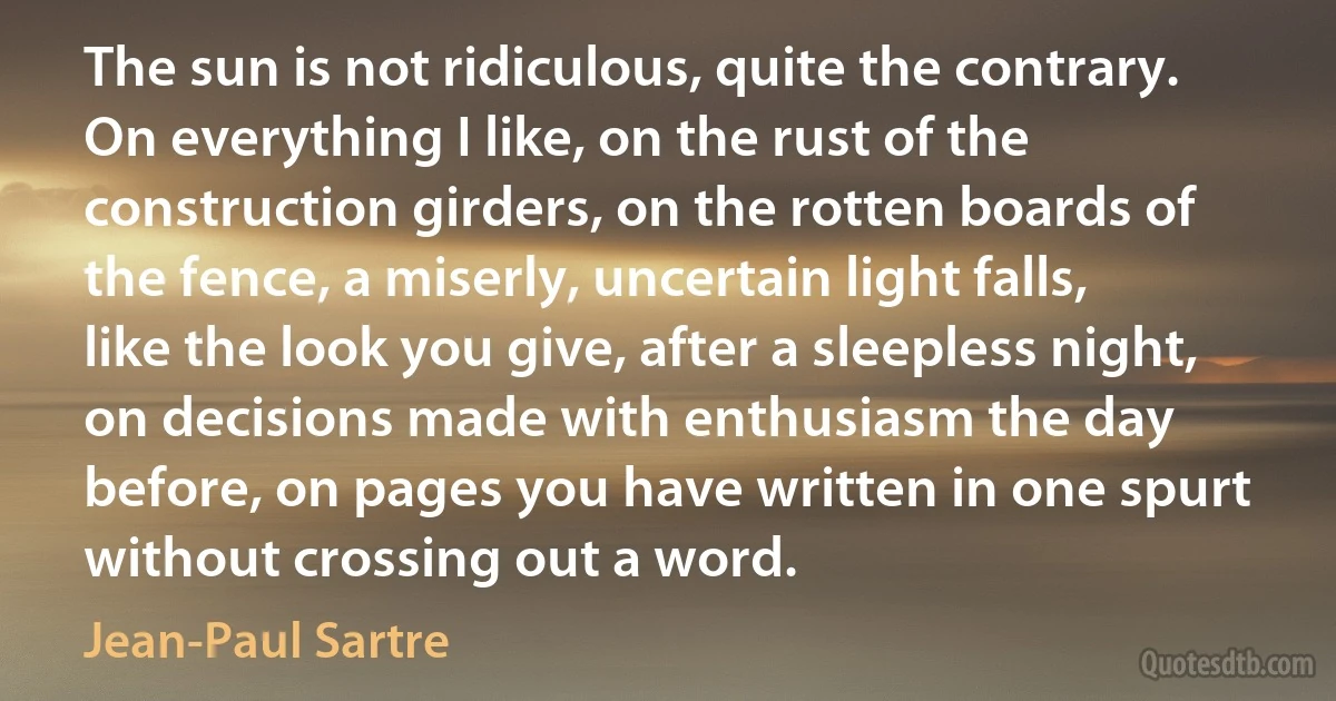 The sun is not ridiculous, quite the contrary. On everything I like, on the rust of the construction girders, on the rotten boards of the fence, a miserly, uncertain light falls, like the look you give, after a sleepless night, on decisions made with enthusiasm the day before, on pages you have written in one spurt without crossing out a word. (Jean-Paul Sartre)