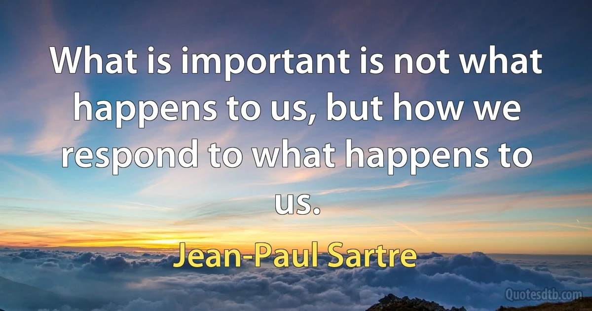 What is important is not what happens to us, but how we respond to what happens to us. (Jean-Paul Sartre)