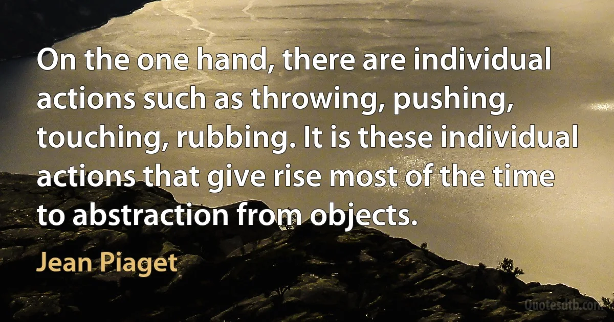 On the one hand, there are individual actions such as throwing, pushing, touching, rubbing. It is these individual actions that give rise most of the time to abstraction from objects. (Jean Piaget)