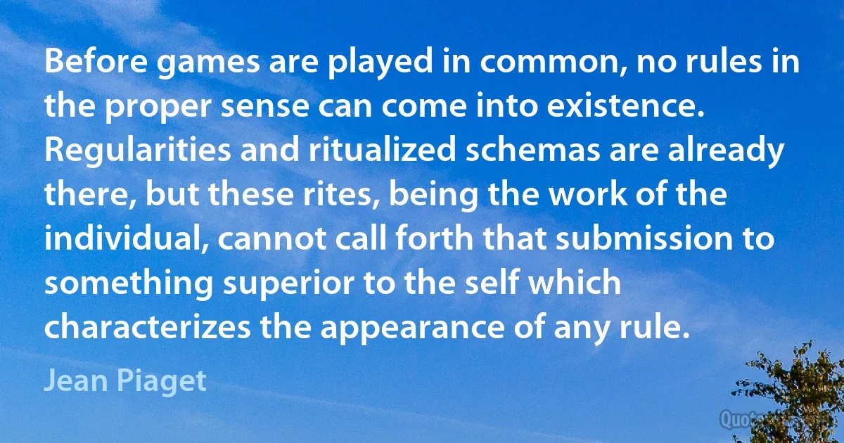 Before games are played in common, no rules in the proper sense can come into existence. Regularities and ritualized schemas are already there, but these rites, being the work of the individual, cannot call forth that submission to something superior to the self which characterizes the appearance of any rule. (Jean Piaget)