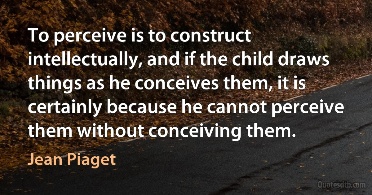 To perceive is to construct intellectually, and if the child draws things as he conceives them, it is certainly because he cannot perceive them without conceiving them. (Jean Piaget)