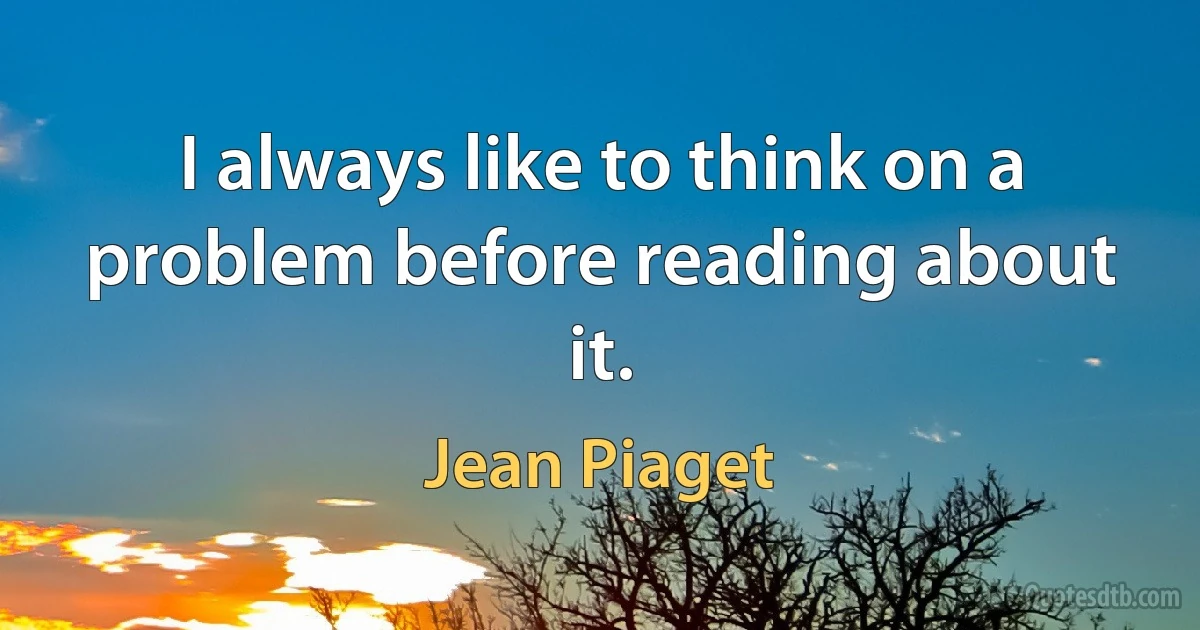 I always like to think on a problem before reading about it. (Jean Piaget)