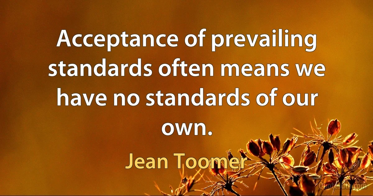 Acceptance of prevailing standards often means we have no standards of our own. (Jean Toomer)