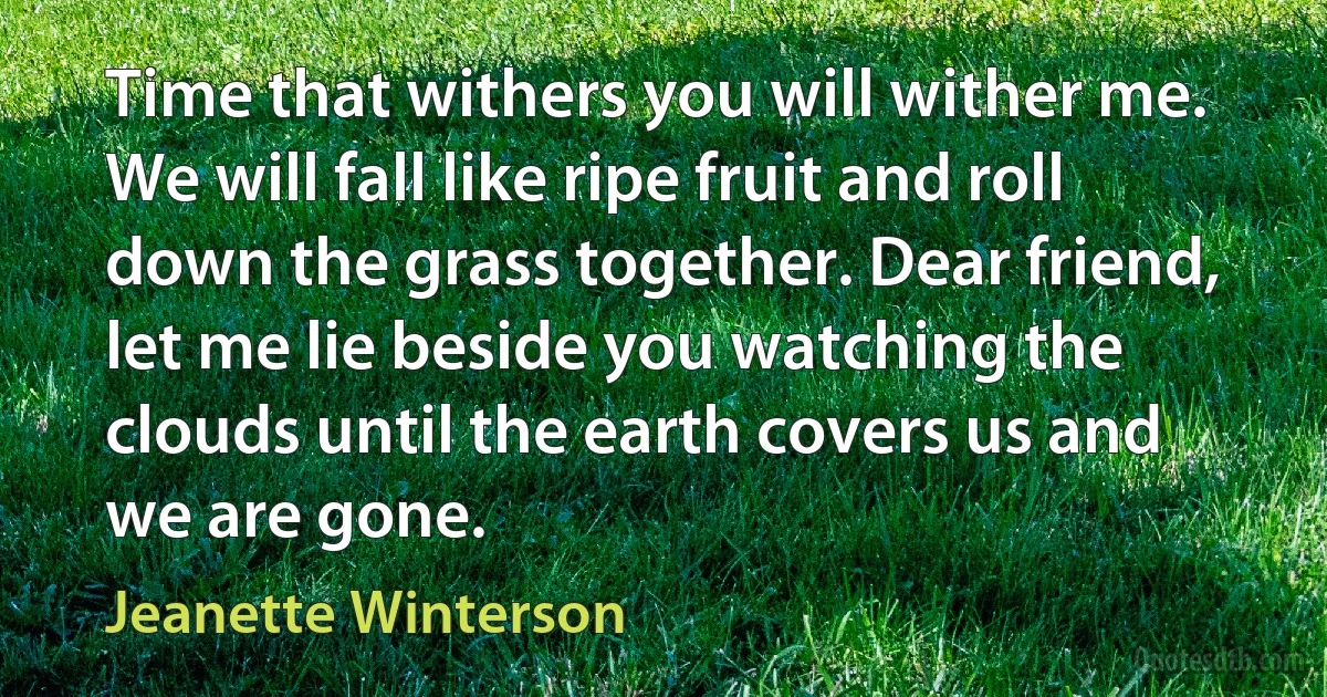 Time that withers you will wither me. We will fall like ripe fruit and roll down the grass together. Dear friend, let me lie beside you watching the clouds until the earth covers us and we are gone. (Jeanette Winterson)