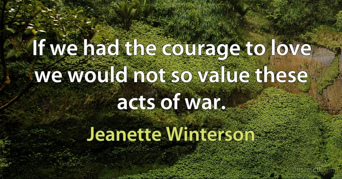 If we had the courage to love we would not so value these acts of war. (Jeanette Winterson)