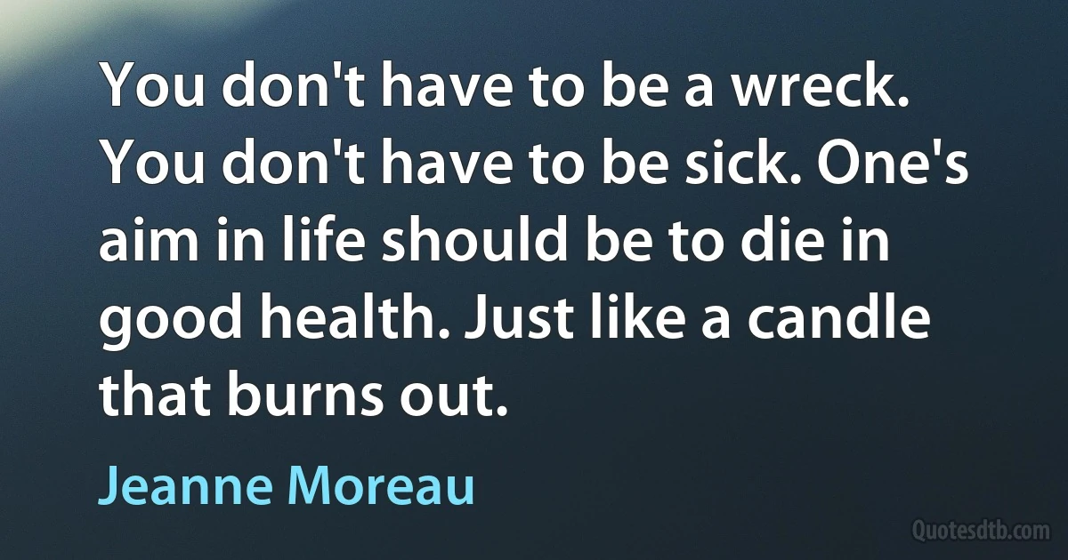 You don't have to be a wreck. You don't have to be sick. One's aim in life should be to die in good health. Just like a candle that burns out. (Jeanne Moreau)