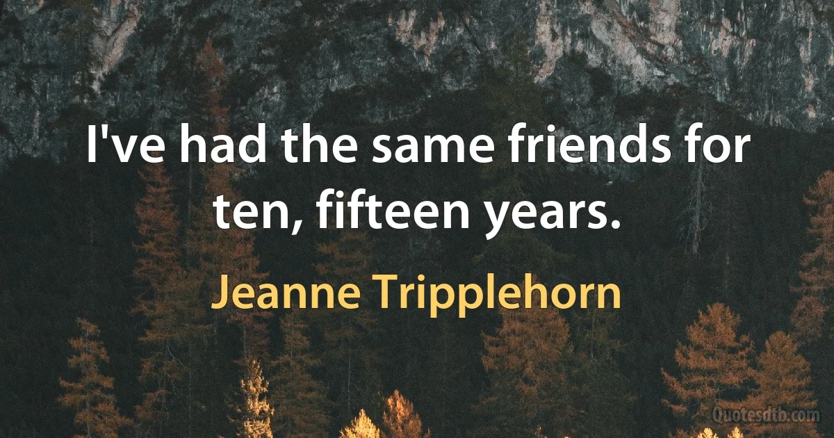 I've had the same friends for ten, fifteen years. (Jeanne Tripplehorn)