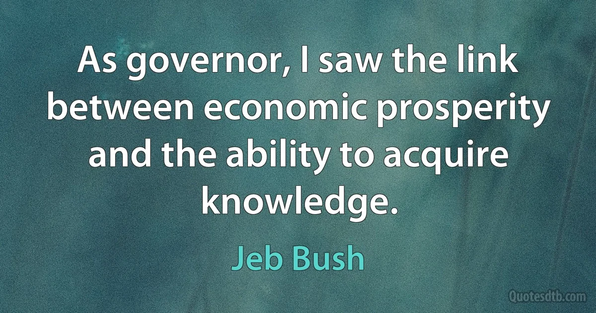 As governor, I saw the link between economic prosperity and the ability to acquire knowledge. (Jeb Bush)