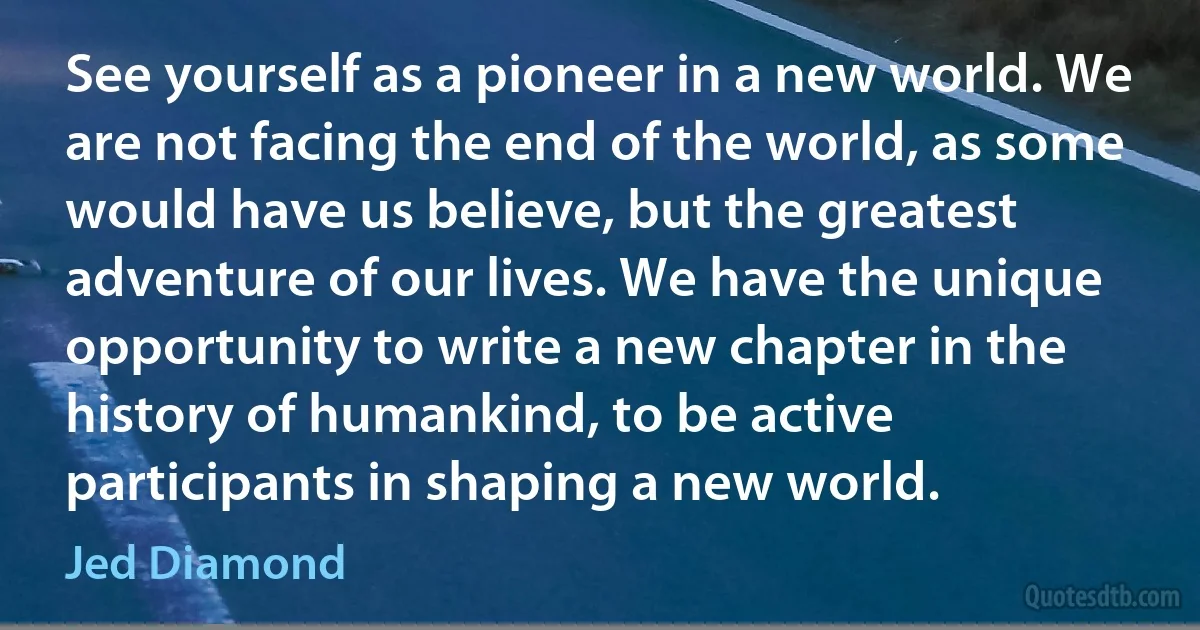 See yourself as a pioneer in a new world. We are not facing the end of the world, as some would have us believe, but the greatest adventure of our lives. We have the unique opportunity to write a new chapter in the history of humankind, to be active participants in shaping a new world. (Jed Diamond)