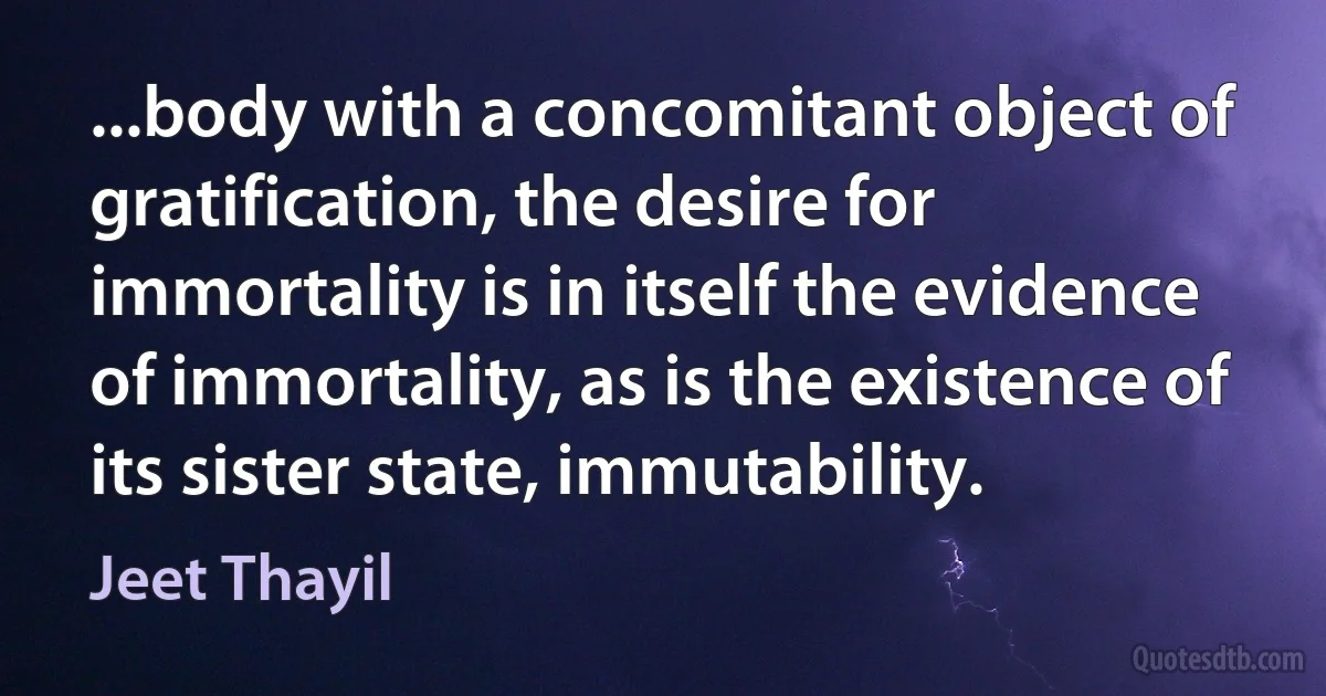 ...body with a concomitant object of gratification, the desire for immortality is in itself the evidence of immortality, as is the existence of its sister state, immutability. (Jeet Thayil)