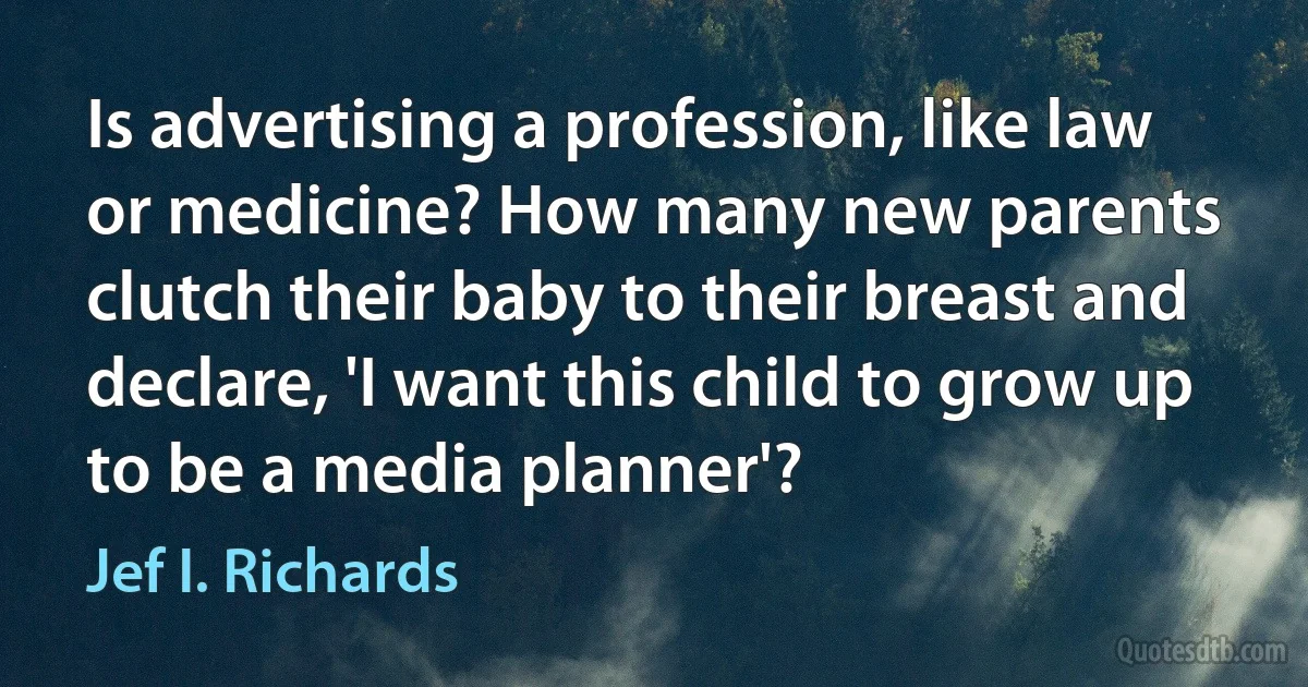 Is advertising a profession, like law or medicine? How many new parents clutch their baby to their breast and declare, 'I want this child to grow up to be a media planner'? (Jef I. Richards)