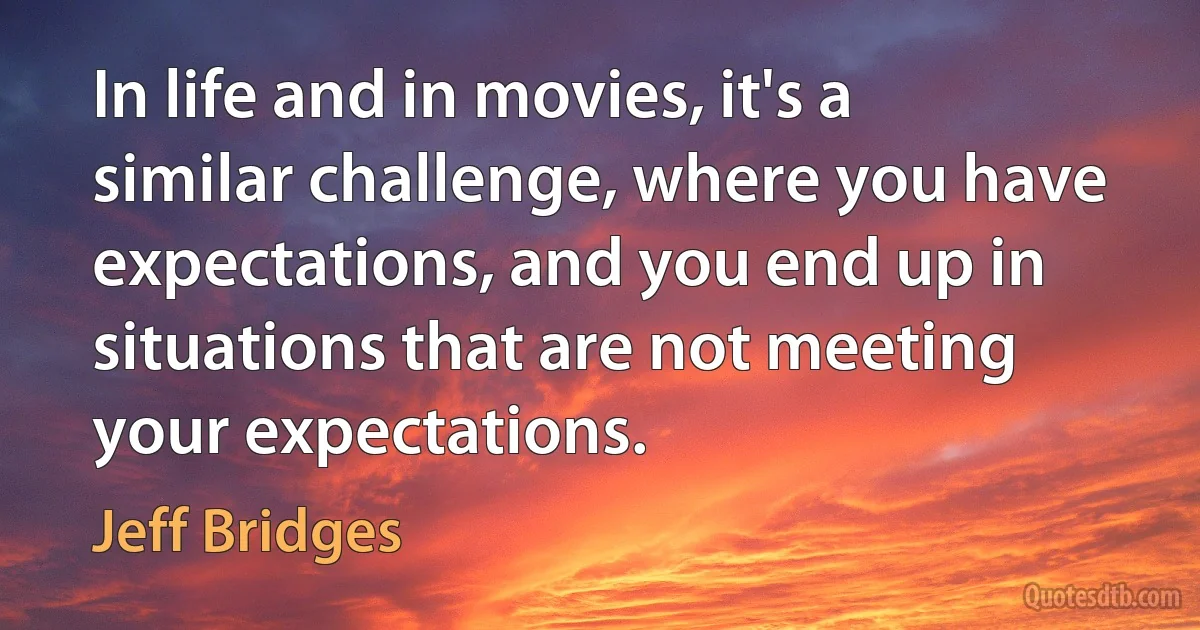 In life and in movies, it's a similar challenge, where you have expectations, and you end up in situations that are not meeting your expectations. (Jeff Bridges)