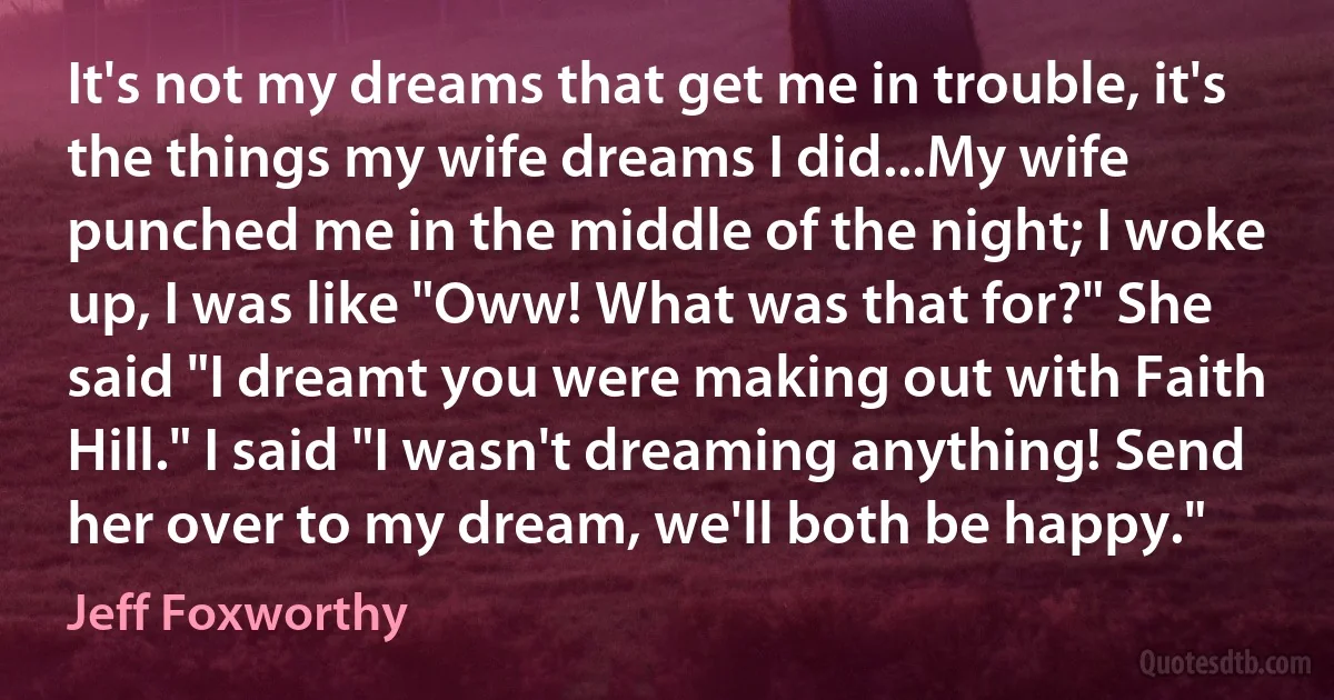 It's not my dreams that get me in trouble, it's the things my wife dreams I did...My wife punched me in the middle of the night; I woke up, I was like "Oww! What was that for?" She said "I dreamt you were making out with Faith Hill." I said "I wasn't dreaming anything! Send her over to my dream, we'll both be happy." (Jeff Foxworthy)