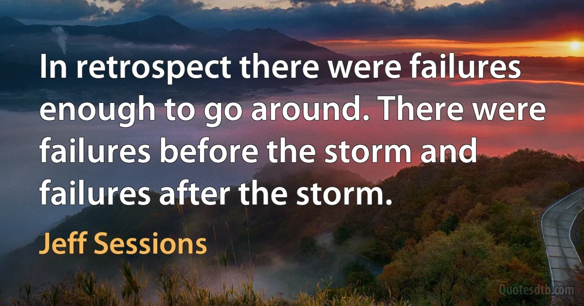 In retrospect there were failures enough to go around. There were failures before the storm and failures after the storm. (Jeff Sessions)