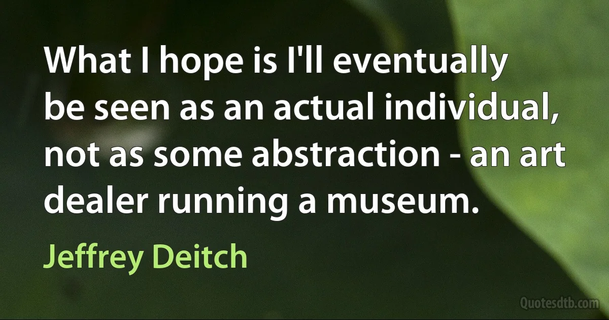 What I hope is I'll eventually be seen as an actual individual, not as some abstraction - an art dealer running a museum. (Jeffrey Deitch)