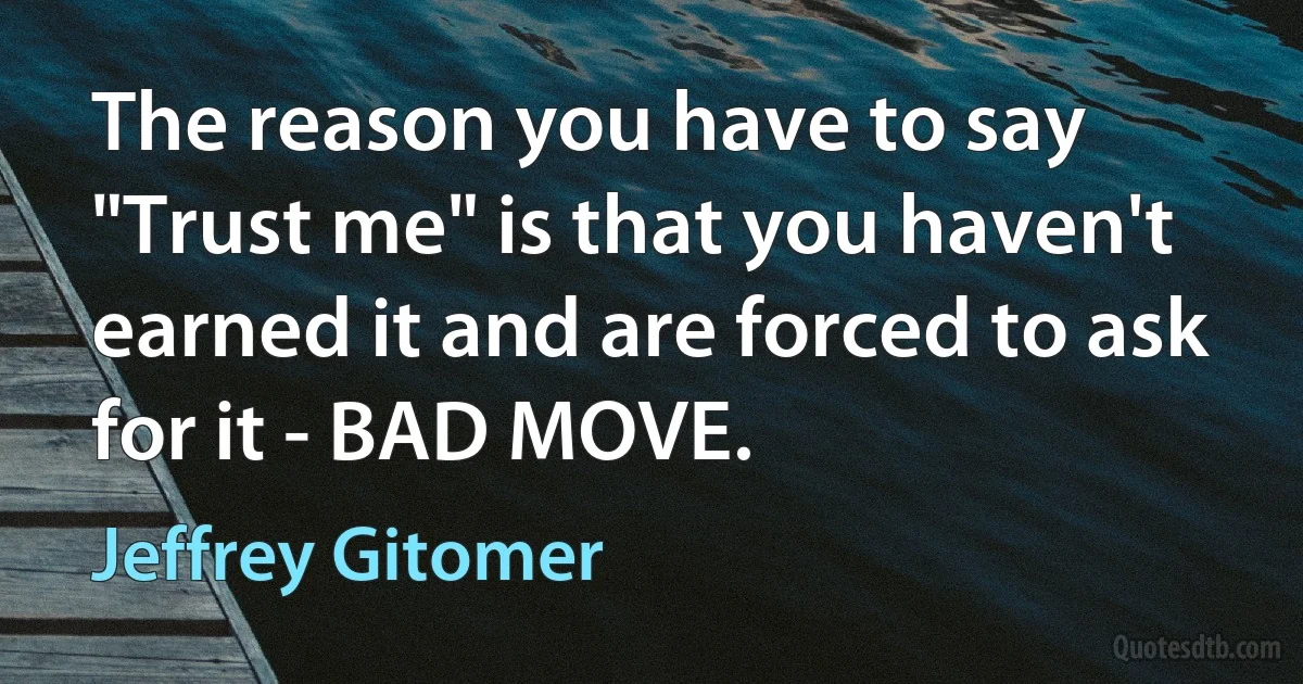 The reason you have to say "Trust me" is that you haven't earned it and are forced to ask for it - BAD MOVE. (Jeffrey Gitomer)