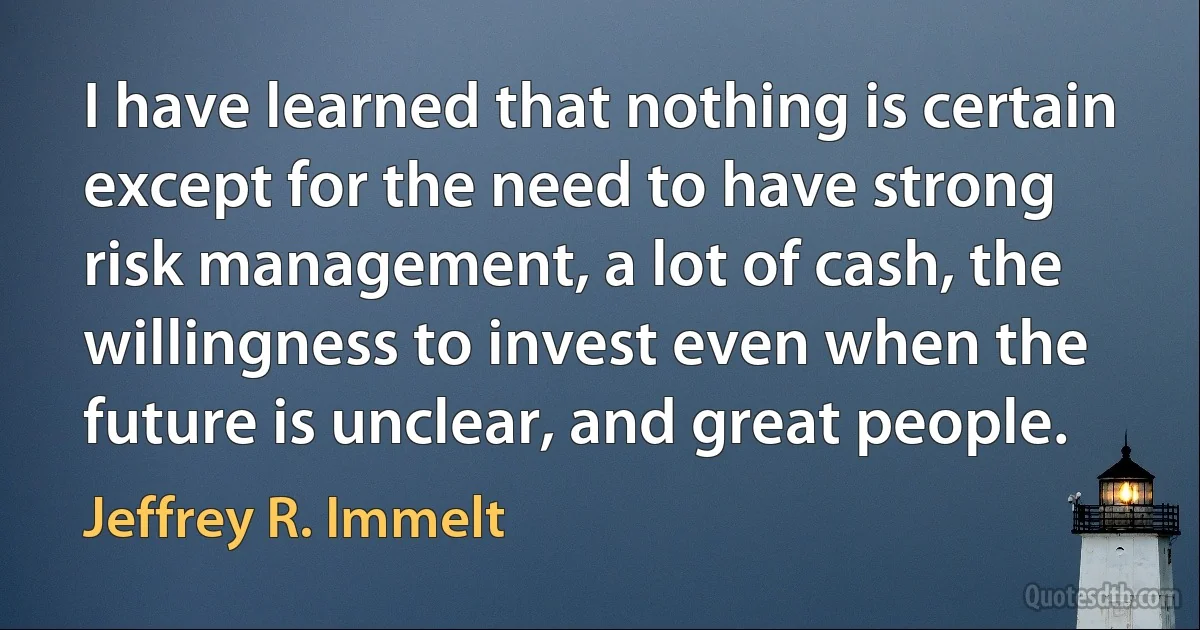 I have learned that nothing is certain except for the need to have strong risk management, a lot of cash, the willingness to invest even when the future is unclear, and great people. (Jeffrey R. Immelt)