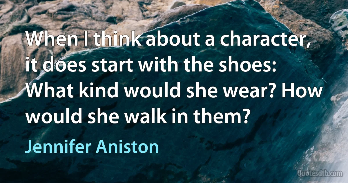 When I think about a character, it does start with the shoes: What kind would she wear? How would she walk in them? (Jennifer Aniston)