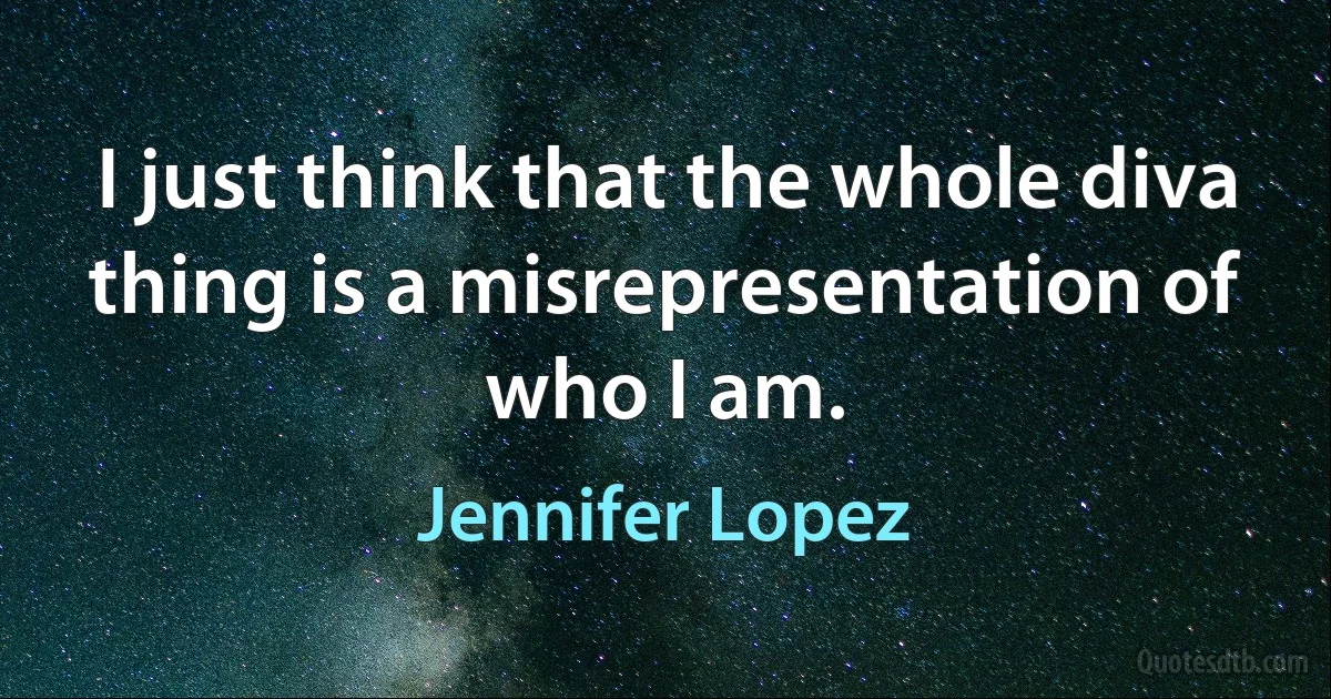 I just think that the whole diva thing is a misrepresentation of who I am. (Jennifer Lopez)