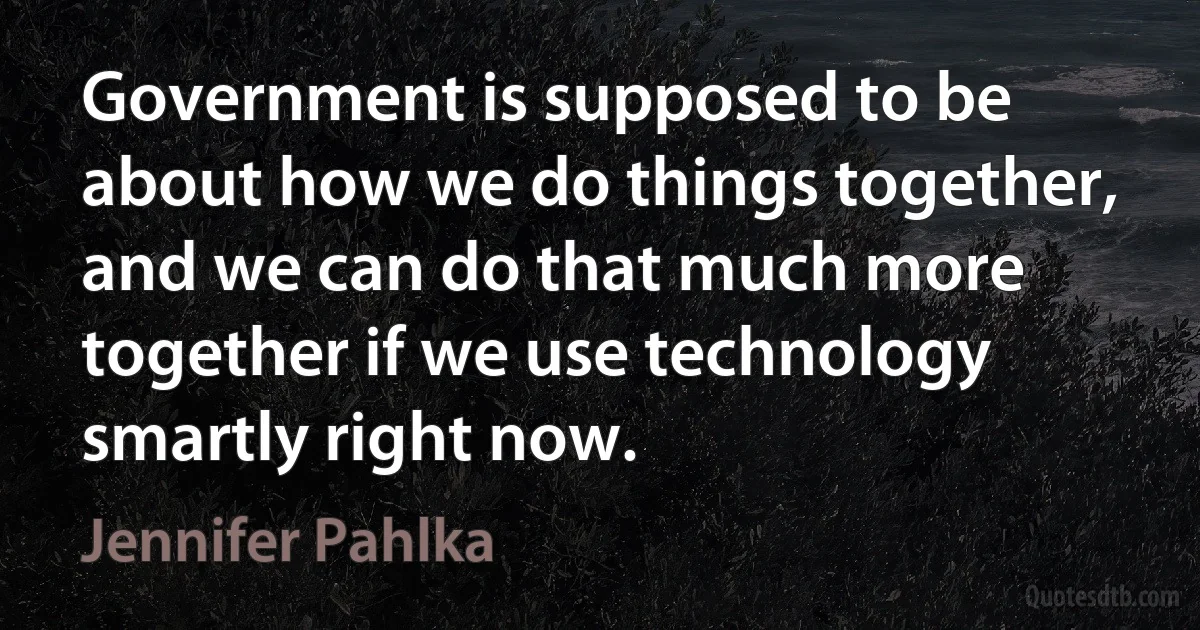 Government is supposed to be about how we do things together, and we can do that much more together if we use technology smartly right now. (Jennifer Pahlka)