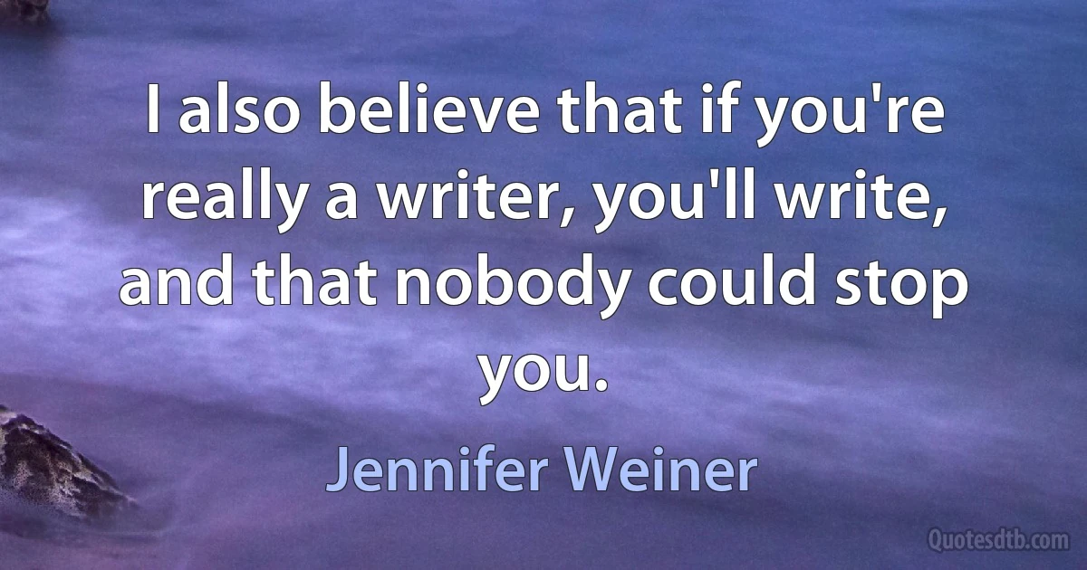 I also believe that if you're really a writer, you'll write, and that nobody could stop you. (Jennifer Weiner)