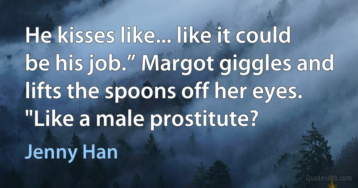 He kisses like... like it could be his job.” Margot giggles and lifts the spoons off her eyes. "Like a male prostitute? (Jenny Han)