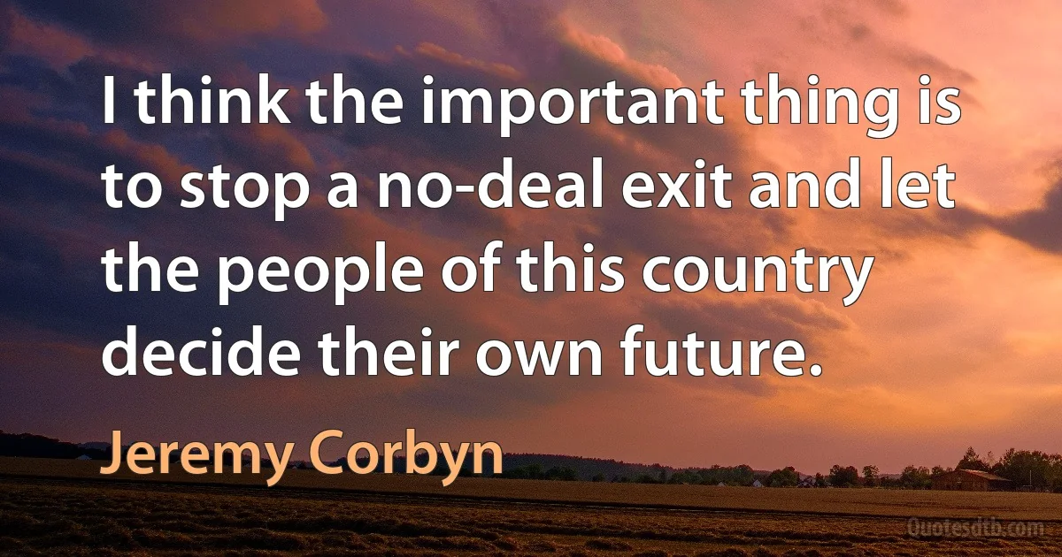 I think the important thing is to stop a no-deal exit and let the people of this country decide their own future. (Jeremy Corbyn)