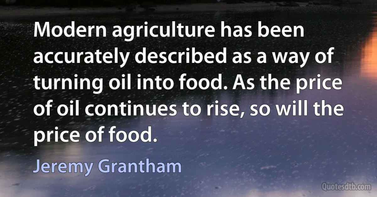 Modern agriculture has been accurately described as a way of turning oil into food. As the price of oil continues to rise, so will the price of food. (Jeremy Grantham)