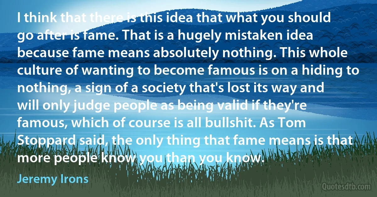 I think that there is this idea that what you should go after is fame. That is a hugely mistaken idea because fame means absolutely nothing. This whole culture of wanting to become famous is on a hiding to nothing, a sign of a society that's lost its way and will only judge people as being valid if they're famous, which of course is all bullshit. As Tom Stoppard said, the only thing that fame means is that more people know you than you know. (Jeremy Irons)