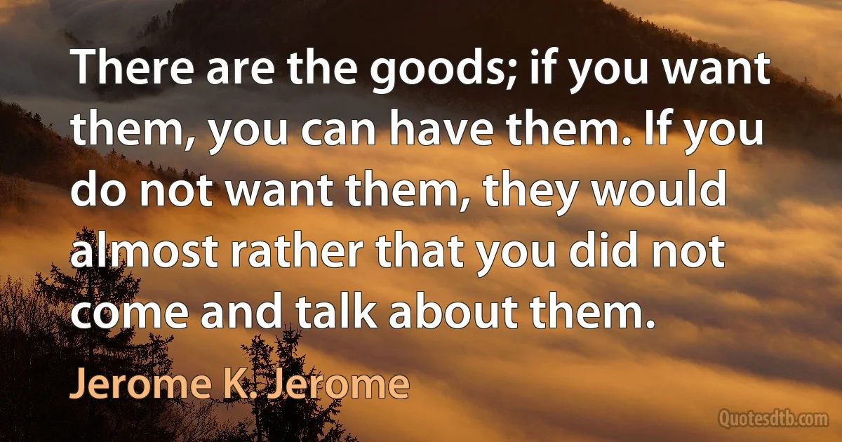 There are the goods; if you want them, you can have them. If you do not want them, they would almost rather that you did not come and talk about them. (Jerome K. Jerome)