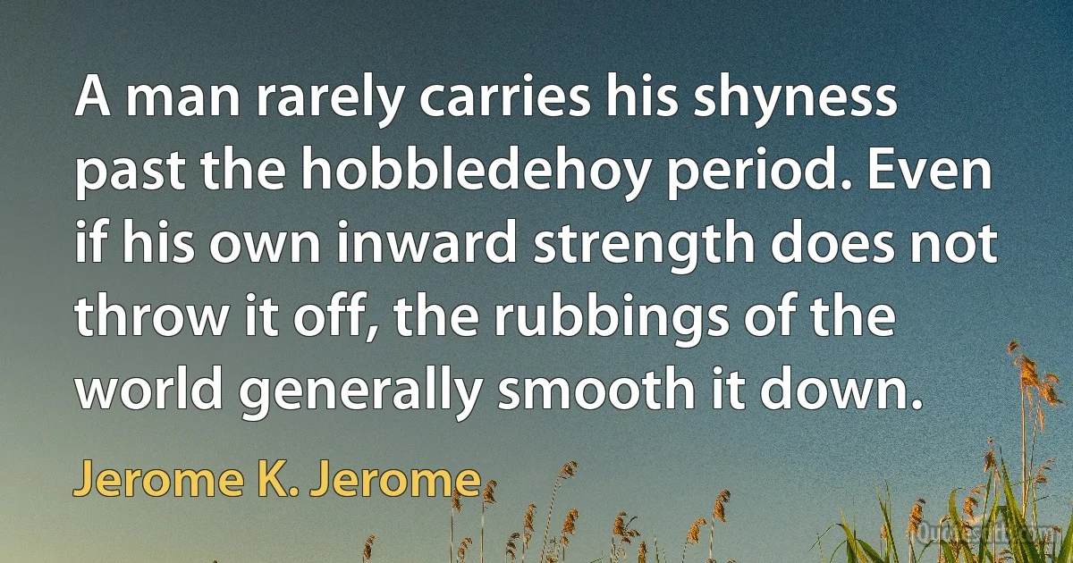 A man rarely carries his shyness past the hobbledehoy period. Even if his own inward strength does not throw it off, the rubbings of the world generally smooth it down. (Jerome K. Jerome)