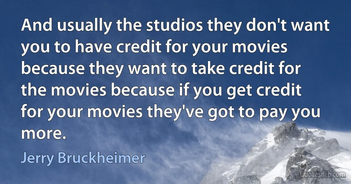 And usually the studios they don't want you to have credit for your movies because they want to take credit for the movies because if you get credit for your movies they've got to pay you more. (Jerry Bruckheimer)