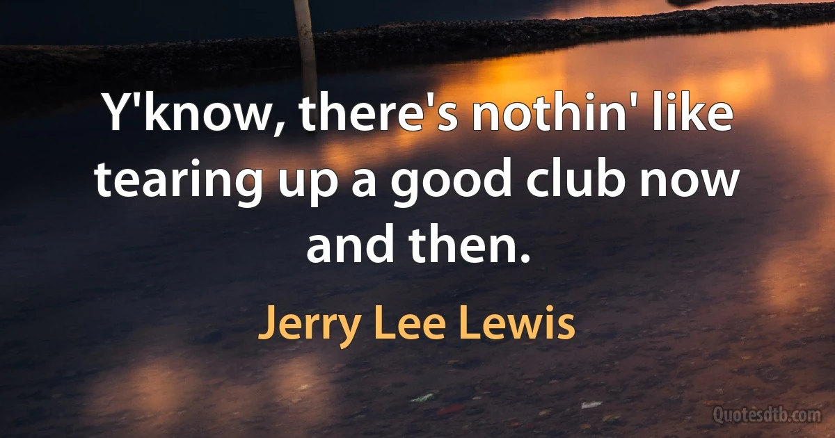 Y'know, there's nothin' like tearing up a good club now and then. (Jerry Lee Lewis)