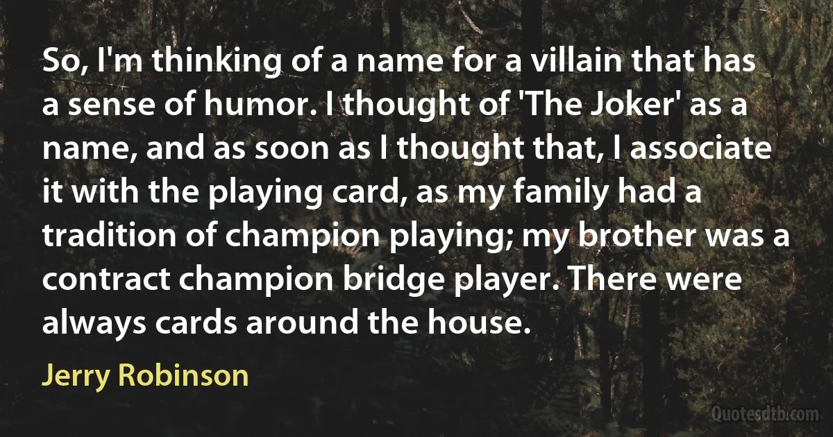 So, I'm thinking of a name for a villain that has a sense of humor. I thought of 'The Joker' as a name, and as soon as I thought that, I associate it with the playing card, as my family had a tradition of champion playing; my brother was a contract champion bridge player. There were always cards around the house. (Jerry Robinson)