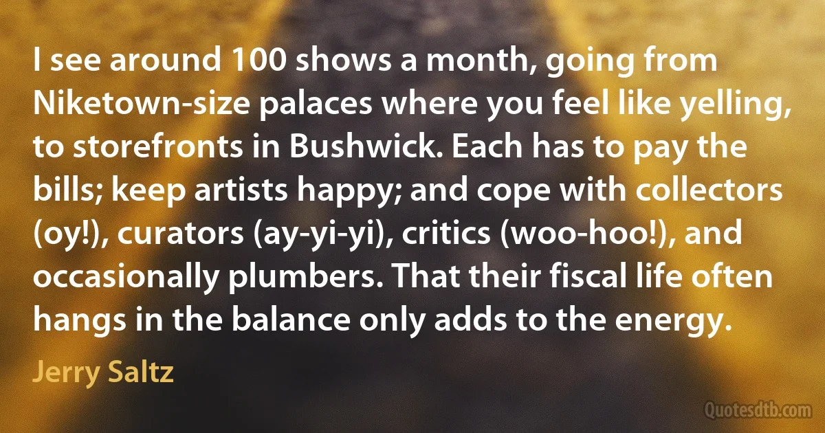 I see around 100 shows a month, going from Niketown-size palaces where you feel like yelling, to storefronts in Bushwick. Each has to pay the bills; keep artists happy; and cope with collectors (oy!), curators (ay-yi-yi), critics (woo-hoo!), and occasionally plumbers. That their fiscal life often hangs in the balance only adds to the energy. (Jerry Saltz)