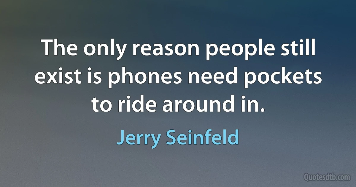 The only reason people still exist is phones need pockets to ride around in. (Jerry Seinfeld)