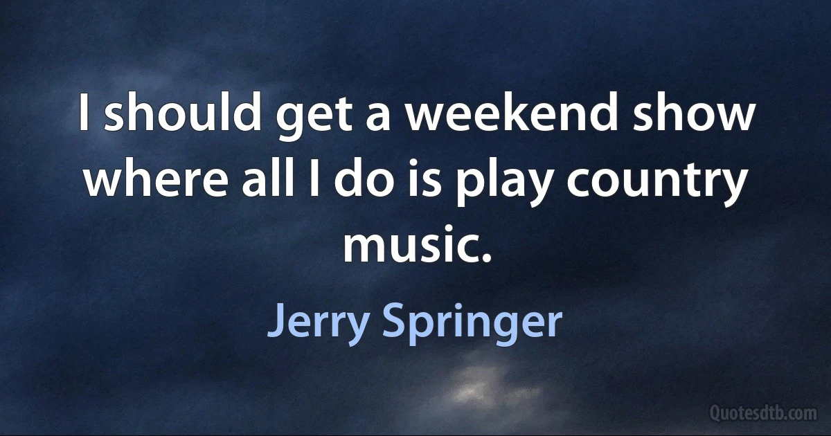 I should get a weekend show where all I do is play country music. (Jerry Springer)