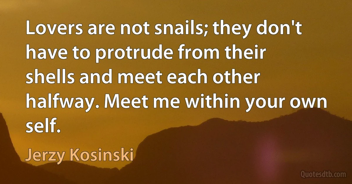 Lovers are not snails; they don't have to protrude from their shells and meet each other halfway. Meet me within your own self. (Jerzy Kosinski)