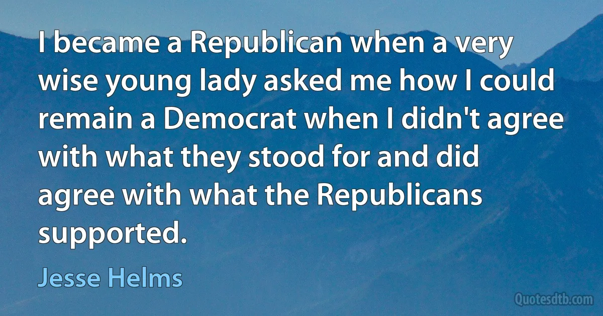 I became a Republican when a very wise young lady asked me how I could remain a Democrat when I didn't agree with what they stood for and did agree with what the Republicans supported. (Jesse Helms)