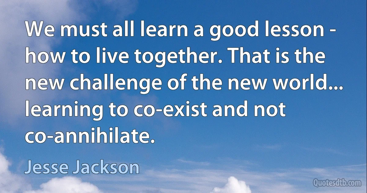 We must all learn a good lesson - how to live together. That is the new challenge of the new world... learning to co-exist and not co-annihilate. (Jesse Jackson)