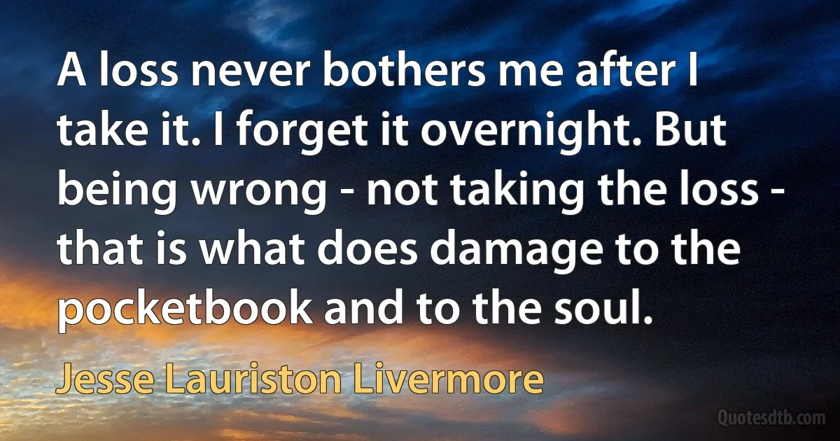 A loss never bothers me after I take it. I forget it overnight. But being wrong - not taking the loss - that is what does damage to the pocketbook and to the soul. (Jesse Lauriston Livermore)