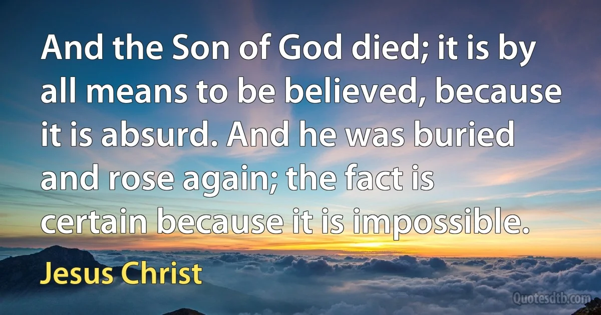 And the Son of God died; it is by all means to be believed, because it is absurd. And he was buried and rose again; the fact is certain because it is impossible. (Jesus Christ)