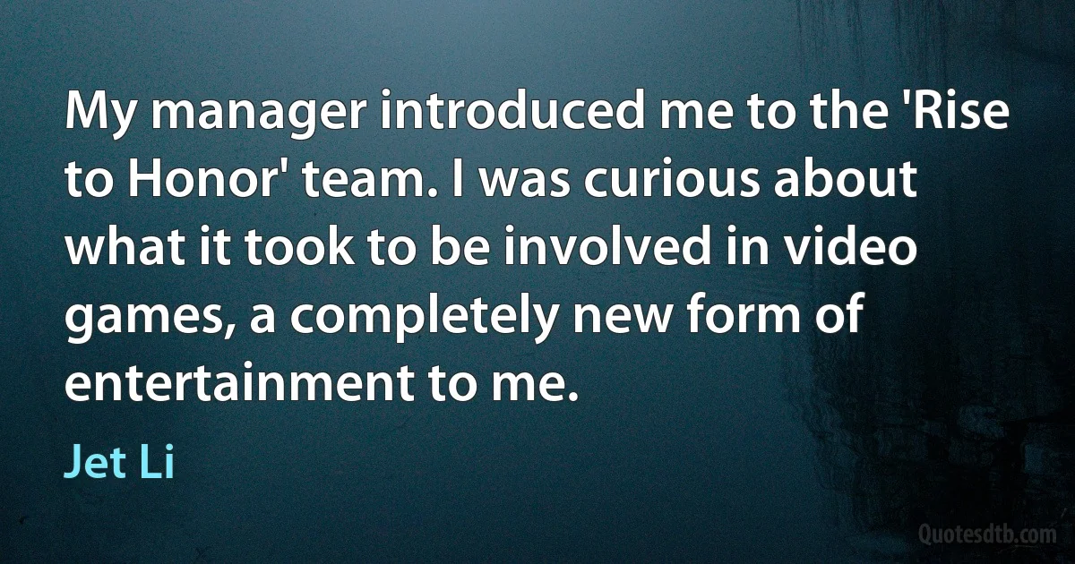 My manager introduced me to the 'Rise to Honor' team. I was curious about what it took to be involved in video games, a completely new form of entertainment to me. (Jet Li)