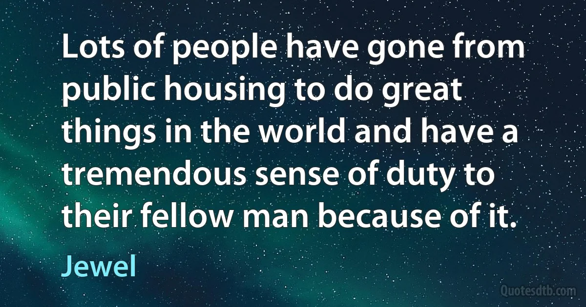 Lots of people have gone from public housing to do great things in the world and have a tremendous sense of duty to their fellow man because of it. (Jewel)