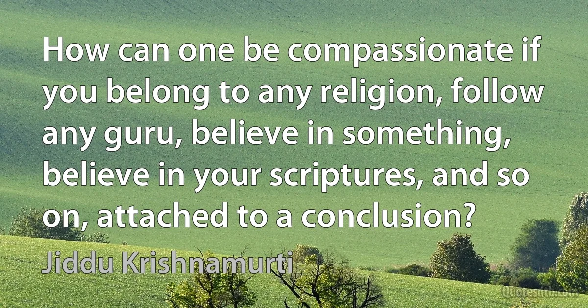 How can one be compassionate if you belong to any religion, follow any guru, believe in something, believe in your scriptures, and so on, attached to a conclusion? (Jiddu Krishnamurti)