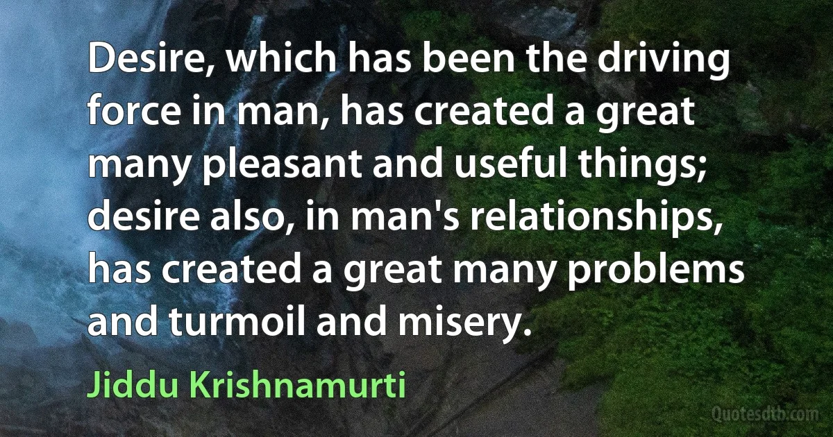 Desire, which has been the driving force in man, has created a great many pleasant and useful things; desire also, in man's relationships, has created a great many problems and turmoil and misery. (Jiddu Krishnamurti)